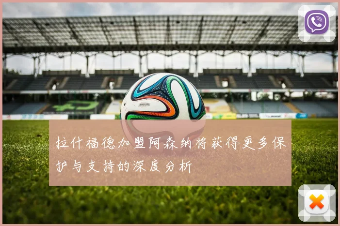 拉什福德加盟阿森纳将获得更多保护与支持的深度分析