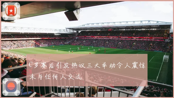 C罗赛后引发热议三大举动令人震惊未与任何人交流