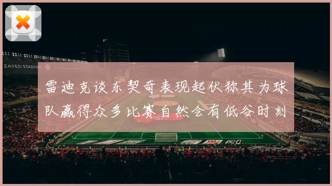 雷迪克谈东契奇表现起伏称其为球队赢得众多比赛自然会有低谷时刻