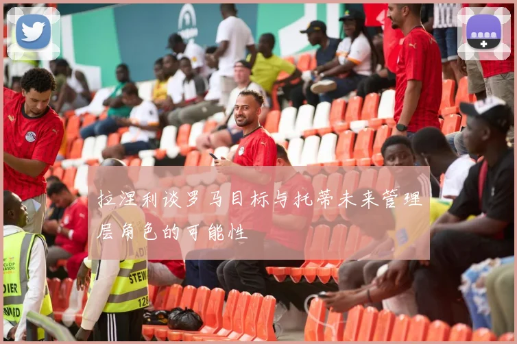 拉涅利谈罗马目标与托蒂未来管理层角色的可能性