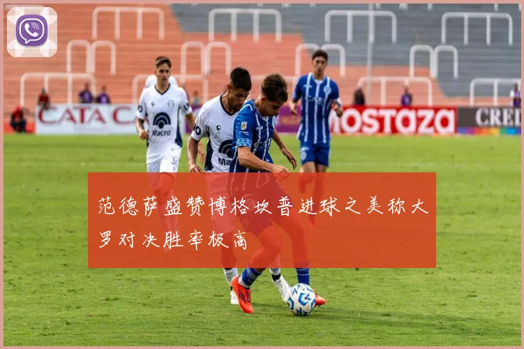 范德萨盛赞博格坎普进球之美称大罗对决胜率极高
