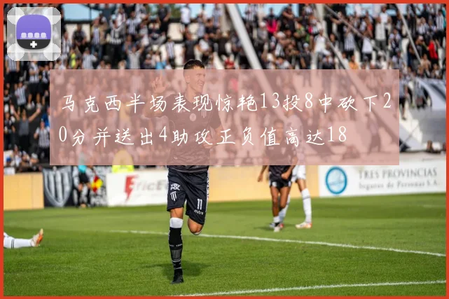 马克西半场表现惊艳13投8中砍下20分并送出4助攻正负值高达18