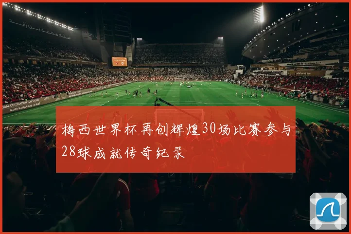 梅西世界杯再创辉煌30场比赛参与28球成就传奇纪录
