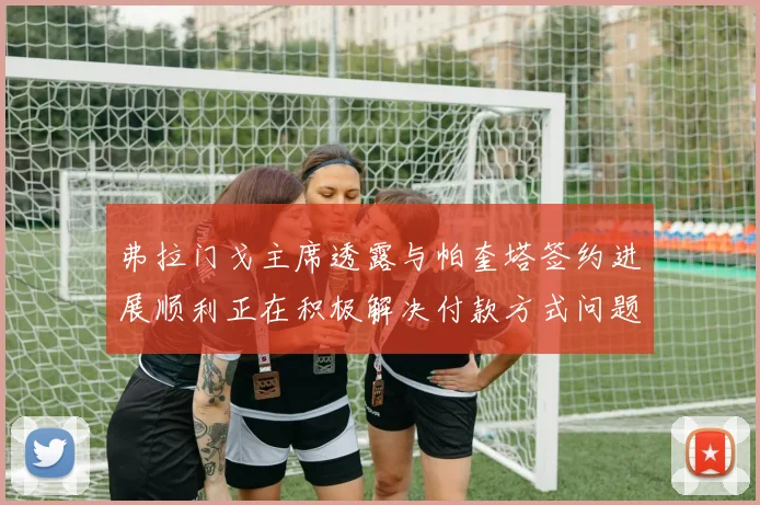 弗拉门戈主席透露与帕奎塔签约进展顺利正在积极解决付款方式问题