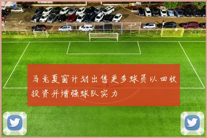马竞夏窗计划出售更多球员以回收投资并增强球队实力