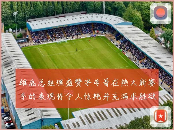 雄鹿总经理盛赞字母哥在热火新赛季的表现将令人惊艳并充满求胜欲