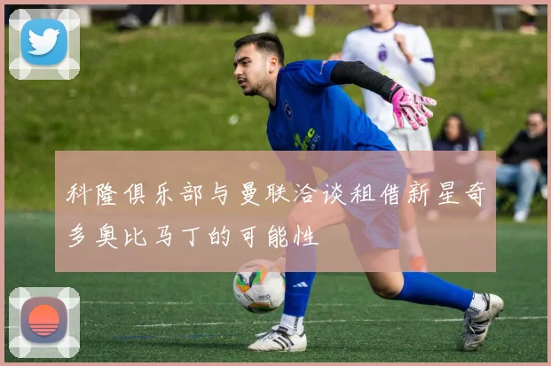 科隆俱乐部与曼联洽谈租借新星奇多奥比马丁的可能性