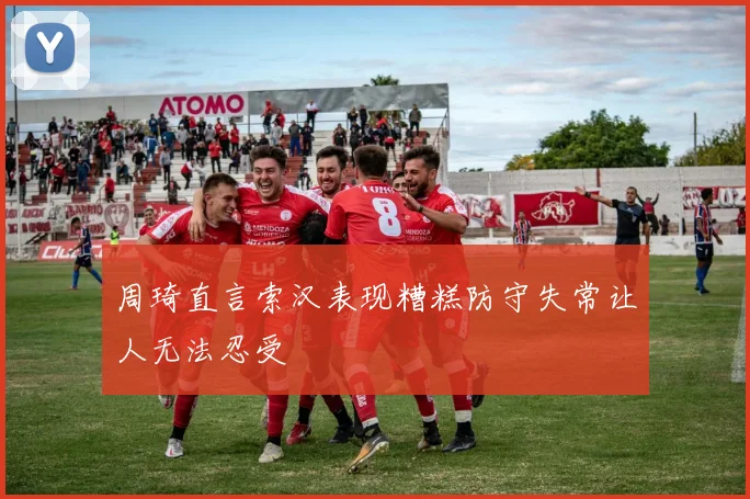 周琦直言索汉表现糟糕防守失常让人无法忍受