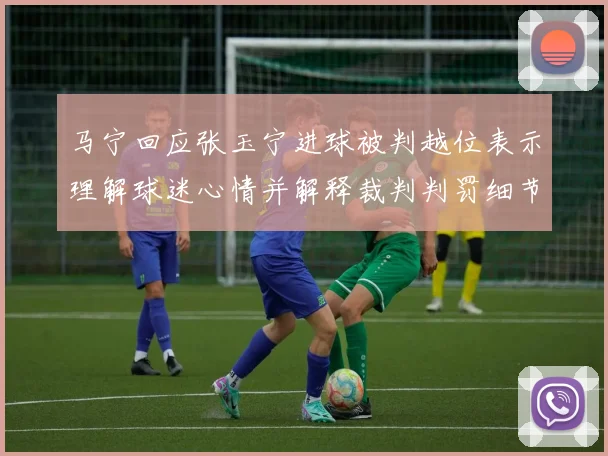 马宁回应张玉宁进球被判越位表示理解球迷心情并解释裁判判罚细节
