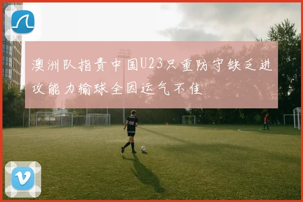 澳洲队指责中国U23只重防守缺乏进攻能力输球全因运气不佳
