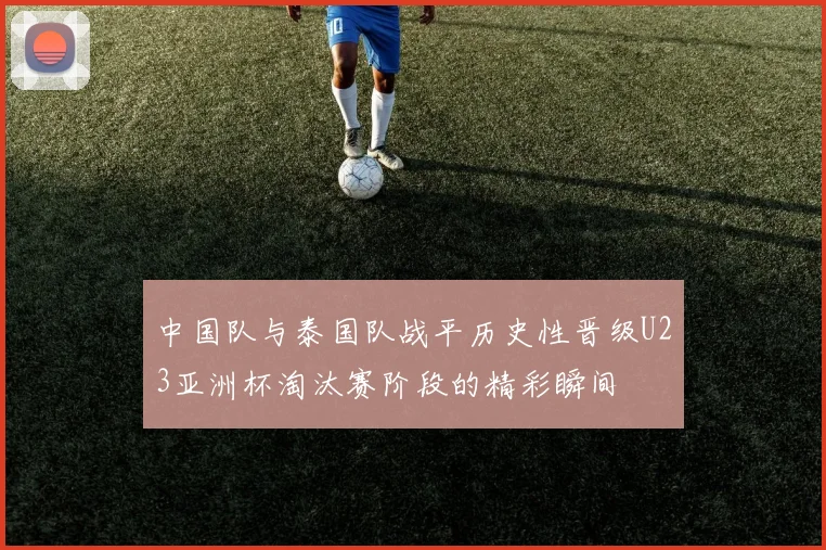 中国队与泰国队战平历史性晋级U23亚洲杯淘汰赛阶段的精彩瞬间
