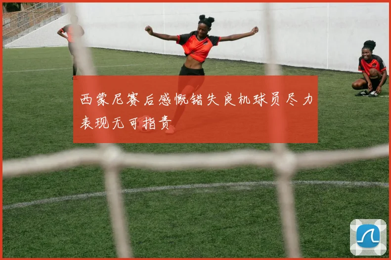 西蒙尼赛后感慨错失良机球员尽力表现无可指责