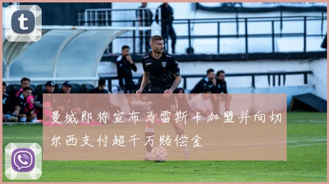 曼城即将宣布马雷斯卡加盟并向切尔西支付超千万赔偿金