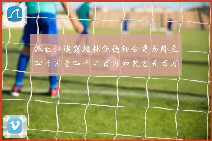 佩杜拉透露格林伍德转会费或降至四千万至四千二百万加奖金五百万至六百万