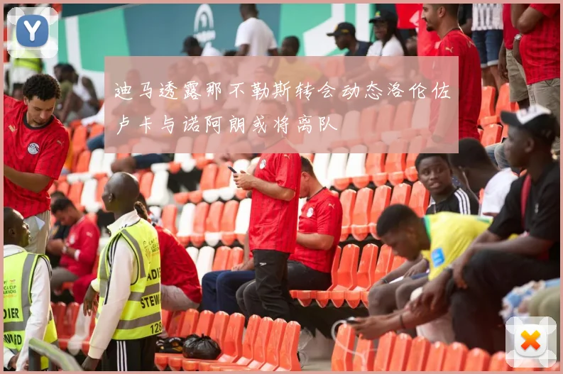 迪马透露那不勒斯转会动态洛伦佐卢卡与诺阿朗或将离队