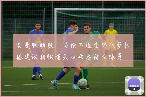 前曼联助教：马伦不适合替代萨拉赫建议利物浦关注两名荷兰球员