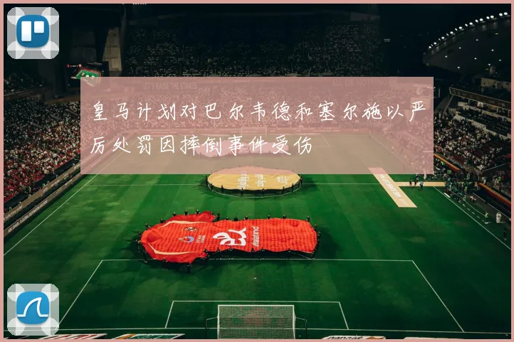 皇马计划对巴尔韦德和塞尔施以严厉处罚因摔倒事件受伤
