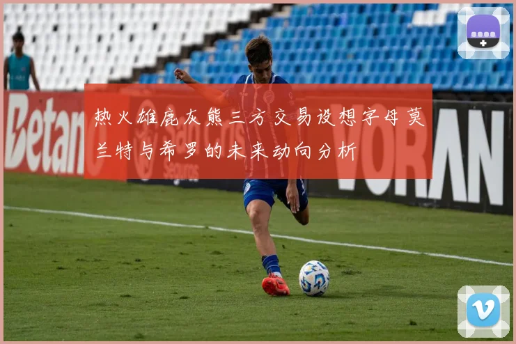 热火雄鹿灰熊三方交易设想字母莫兰特与希罗的未来动向分析