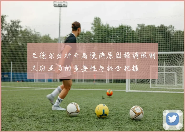 兰德尔分析开局慢热原因强调限制文班亚马的重要性与机会把握