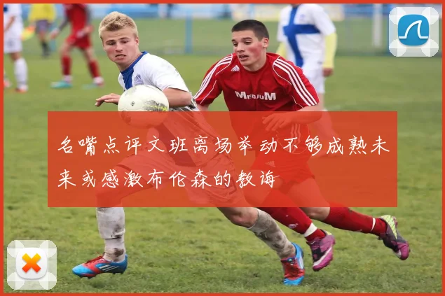 名嘴点评文班离场举动不够成熟未来或感激布伦森的教诲