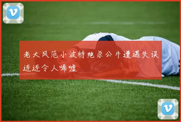 老大风范小波特绝杀公牛遭遇失误连连令人唏嘘