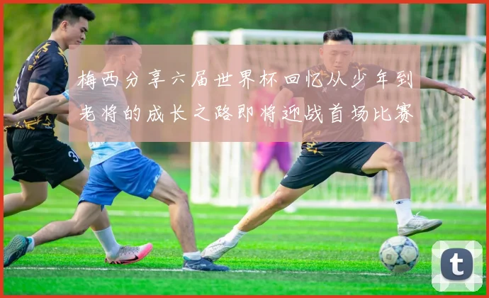 梅西分享六届世界杯回忆从少年到老将的成长之路即将迎战首场比赛