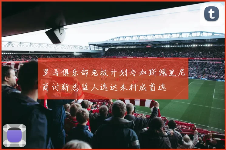 罗马俱乐部老板计划与加斯佩里尼商讨新总监人选达米科成首选
