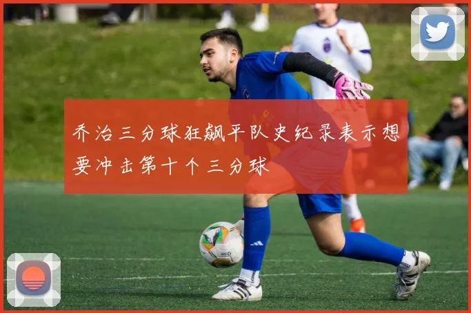 乔治三分球狂飙平队史纪录表示想要冲击第十个三分球