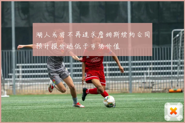 湖人或将不再追求詹姆斯续约合同预计报价远低于市场价值