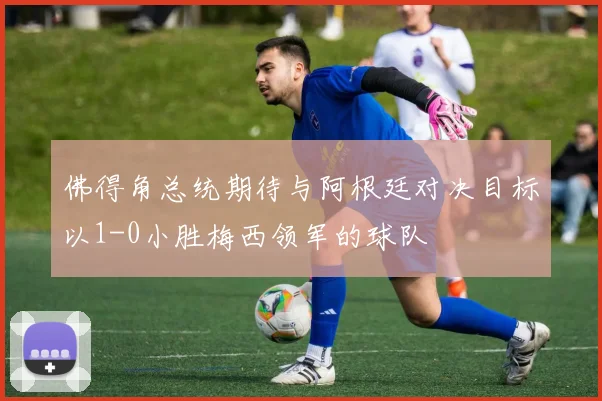 佛得角总统期待与阿根廷对决目标以1-0小胜梅西领军的球队