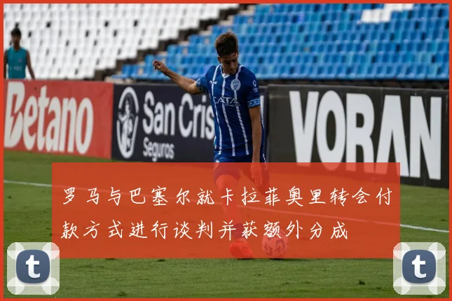 罗马与巴塞尔就卡拉菲奥里转会付款方式进行谈判并获额外分成