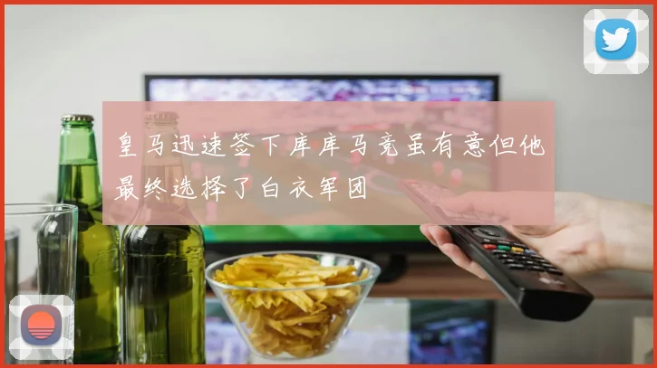皇马迅速签下库库马竞虽有意但他最终选择了白衣军团